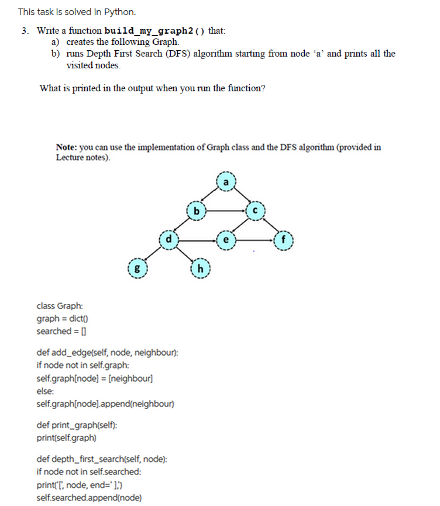 This task is solved in Python.
3. Write a function build_my_graph2 () that:
a) creates the following Graph.
b) runs Depth First Search (DFS) algorithm starting from node 'a' and prints all the
visited nodes.
What is printed in the output when you run the function?
Note: you can use the implementation of Graph class and the DFS algorithm (provided in
Lecture notes).
class Graph:
graph = dict()
searched = []
def add_edge(self, node, neighbour):
if node not in self.graph:
self.graphinode] = [neighbour]
else:
self.graph[node].append(neighbour)
def print_graph(self):
print[self.graph)
def depth first search(self, node):
if node not in self.searched:
print[[, node, end="1)
self.searched.append(node)