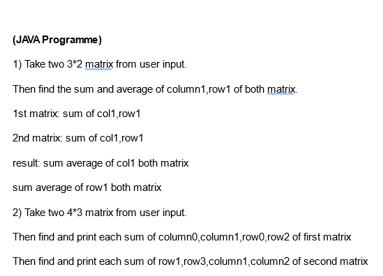 (JAVA Programme)
1) Take two 3*2 matrix from user input.
Then find the sum and average of column1, row1 of both matrix.
1st matrix: sum of col1,row1
2nd matrix: sum of col1,row1
result: sum average of col1 both matrix
sum average of row1 both matrix
2) Take two 4*3 matrix from user input.
Then find and print each sum of column0,column1,row0, row2 of first matrix
Then find and print each sum of row 1,row3,column1,column2 of second matrix