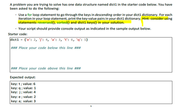 A problem you are trying to solve has one data structure named dict1 in the starter code below. You have
been asked to do the following:
• Use a for loop statement to go through the keys in descending order in your dict1 dictionary. For each
iteration in your loop statement, print the key-value pairs in your dict1 dictionary. Hint: consider using
statements reversed(), sorted() and dict1.keys() in your solution.
• Your script should provide console output as indicated in the sample output below.
Starter code:
dict1 = {'e': 2, 'j': 4, 'a': 3, 't': 6, 'q': 1}\
### Place your code below this line ###
### Place your code above this line ###
Expected output:
key: t; value: 6
key: q; value: 1
key: j; value: 4
key: e; value: 2
key: a; value: 3