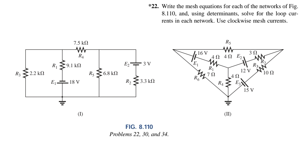 R3
: 2.2 ΚΩ
R₁
7.5 ΚΩ
R4
9.1 ΚΩ
E₁18 V
(I)
R₂
56.8 ΚΩ
*22. Write the mesh equations for each of the networks of Fig.
8.110, and, using determinants, solve for the loop cur-
rents in each network. Use clockwise mesh currents.
E₂3 V
R₂ 3.3 kn
FIG. 8.110
Problems 22, 30, and 34.
16 V
E₁
R6
4Ω
M
R₁
702
R5
www
4Ω Ε
R4
4Ω
(II)
E₂
3 Ω
12 V
R₂
15 V
10 Ω