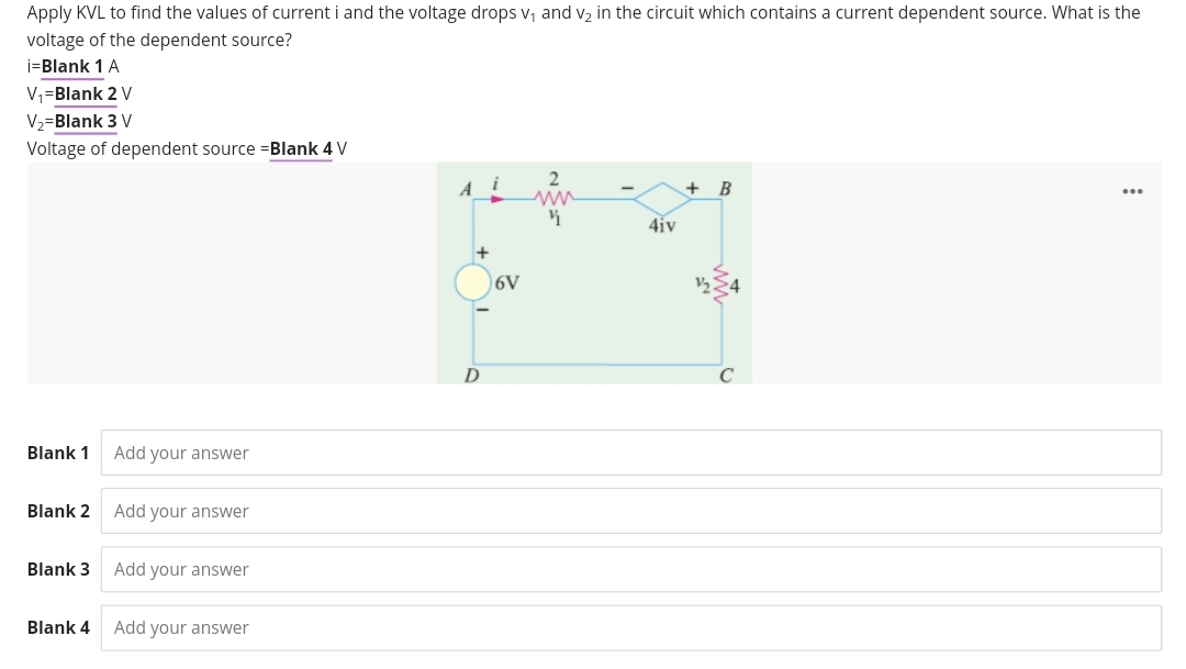 Apply KVL to find the values of current i and the voltage drops V₁ and v₂ in the circuit which contains a current dependent source. What is the
voltage of the dependent source?
i=Blank 1 A
V₁=Blank 2 V
V₂-Blank 3 V
Voltage of dependent source =Blank 4 V
Blank 1 Add your answer
=
Blank 2 Add your answer
Blank 3 Add your answer
Blank 4 Add your answer
Ai
+
D
6V
4iv
+ B
...