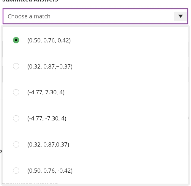 Choose a match
(0.50, 0.76, 0.42)
(0.32, 0.87,-0.37)
(-4.77, 7.30, 4)
(-4.77, -7.30, 4)
(0.32, 0.87,0.37)
(0.50, 0.76, -0.42)