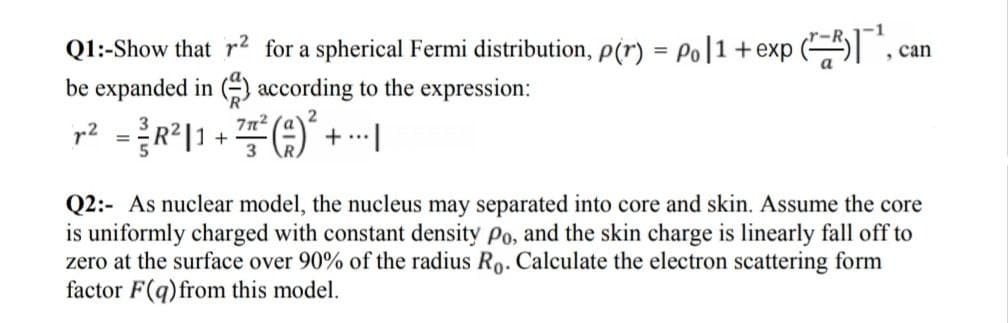 Q1:-Show that r2 for a spherical Fermi distribution, p(r) = Po|1+exp (
be expanded in () according to the expression:
, can
r? =R|1 + +-|
7n2
+ ..
Q2:- As nuclear model, the nucleus may separated into core and skin. Assume the core
is uniformly charged with constant density Po, and the skin charge is linearly fall off to
zero at the surface over 90% of the radius Ro. Calculate the electron scattering form
factor F(q)from this model.
