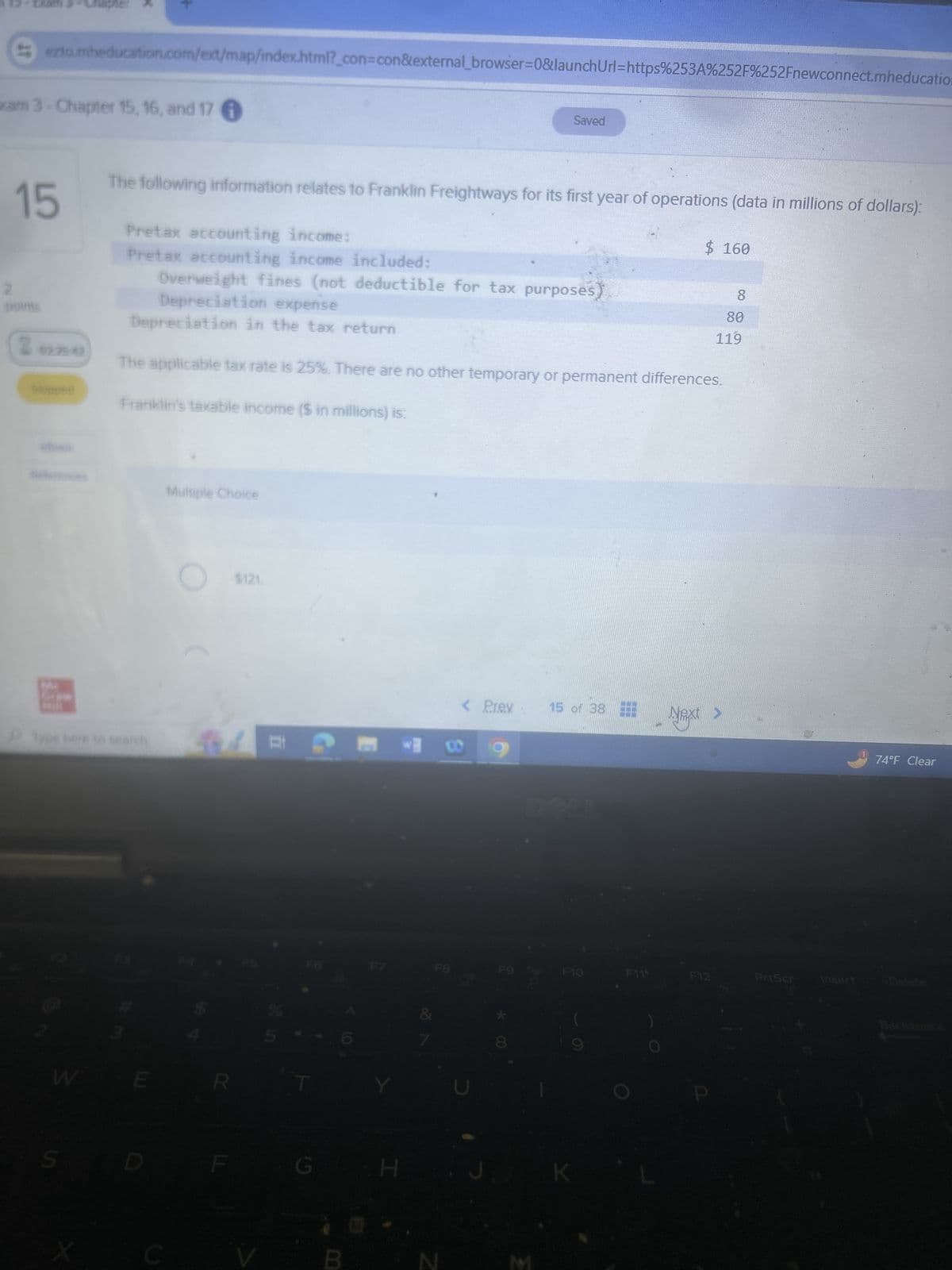 Chapter
ezto.mheducation.com/ext/map/index.html?_con=con&external_browser=0&launch Url=https%253A%252F%252Fnewconnect.mheducation
xam 3-Chapter 15, 16, and 17
Saved
15
The following information relates to Franklin Freightways for its first year of operations (data in millions of dollars):
Pretax accounting income:
Pretax accounting income included:
Overweight fines (not deductible for tax purposes
2
2
9279-42
Skippe
$ 160
8
80
119
Depreciation expense
Depreciation in the tax return
The applicable tax rate is 25%. There are no other temporary or permanent differences.
Franklin's taxable income ($ in millions) is:
Multiple Choice
Type here to search
W
$121
G
Y
H
< Prev
15 of 38
Next >
F8
Z
74°F Clear
F9
F10
F119
F12
PrtScr
Insert
Delete