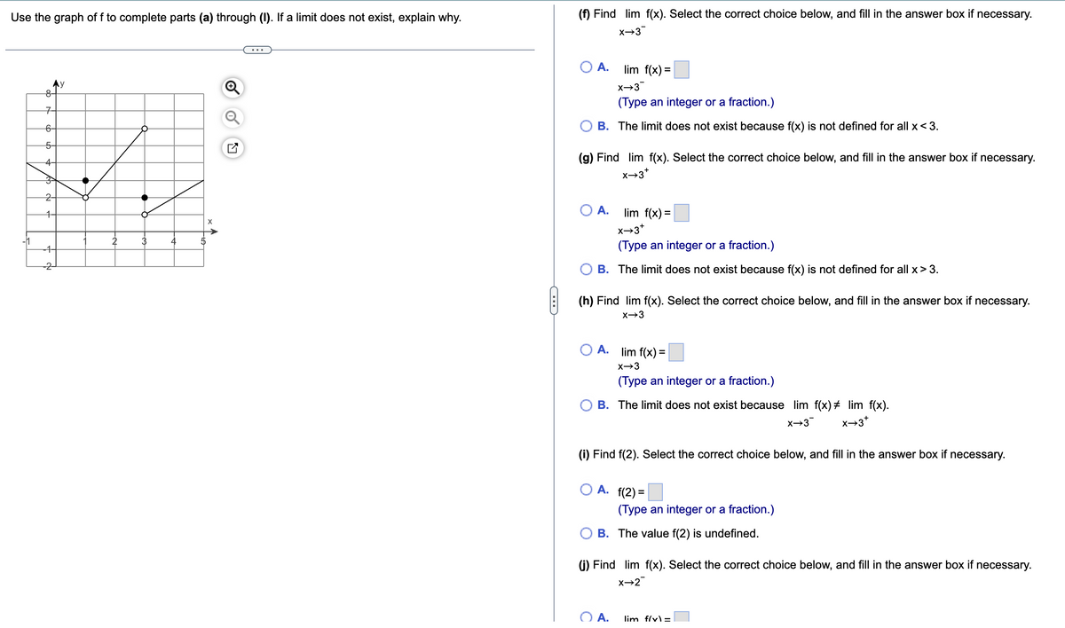 Use the graph of f to complete parts (a) through (I). If a limit does not exist, explain why.
Ay
8-
7
6-
5-
4
3
2
4
4
2
2
3
4
5
X
N
C
(f) Find lim f(x). Select the correct choice below, and fill in the answer box if necessary.
X→3
A.
X→3
(Type an integer or a fraction.)
B. The limit does not exist because f(x) is not defined for all x <3.
lim f(x) =
(g) Find lim f(x). Select the correct choice below, and fill in the answer box if necessary.
Xx→3*
O A.
lim f(x)=
X→3+
(Type an integer or a fraction.)
B. The limit does not exist because f(x) is not defined for all x>3.
(h) Find lim f(x). Select the correct choice below, and fill in the answer box if necessary.
x→3
A. lim f(x) =
X→3
(Type an integer or a fraction.)
B. The limit does not exist because lim f(x) # lim f(x).
X→3
X→3*
(i) Find f(2). Select the correct choice below, and fill in the answer box if necessary.
O A. f(2)=
(Type an integer or a fraction.)
B. The value f(2) is undefined.
(j) Find lim f(x). Select the correct choice below, and fill in the answer box if necessary.
X→2
O A.
lim f(x) =