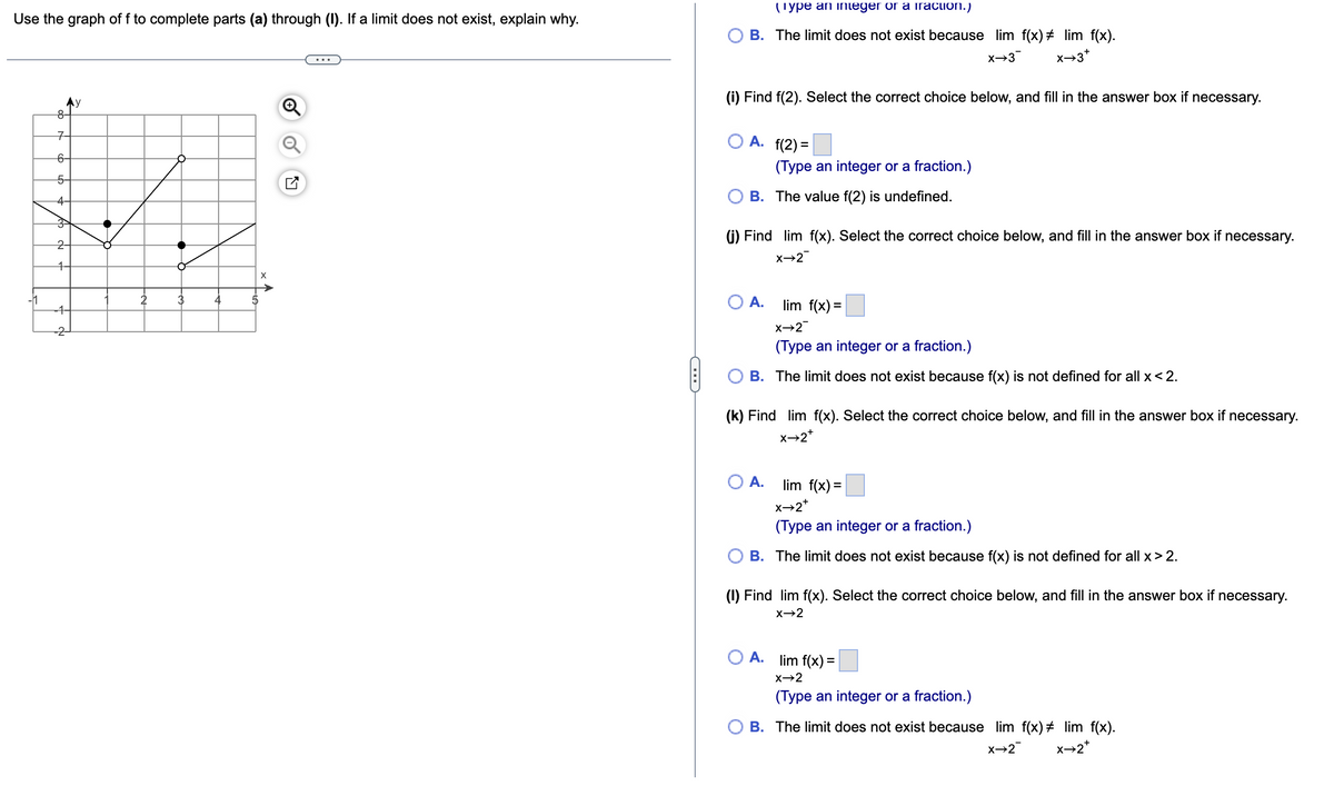 Use the graph of f to complete parts (a) through (I). If a limit does not exist, explain why.
7
6-
5-
144
3
2
-11
8-
-4
4
5
C
(Type an integer or a fraction.)
B. The limit does not exist because lim f(x) # lim f(x).
X→3
x→3*
(i) Find f(2). Select the correct choice below, and fill in the answer box if necessary.
O A. (2)=
(Type an integer or a fraction.)
B. The value f(2) is undefined.
(j) Find lim f(x). Select the correct choice below, and fill in the answer box if necessary.
X→2
O A.
lim f(x) =
X→2¯
(Type an integer or a fraction.)
B. The limit does not exist because f(x) is not defined for all x < 2.
(k) Find lim f(x). Select the correct choice below, and fill in the answer box if necessary.
X→2*
O A.
lim f(x)=
X→2*
(Type an integer or a fraction.)
B. The limit does not exist because f(x) is not defined for all x > 2.
(1) Find lim f(x). Select the correct choice below, and fill in the answer box if necessary.
X→2
A. lim f(x) =
X→2
(Type an integer or a fraction.)
B. The limit does not exist because lim f(x) # lim f(x).
X→2
X→2*