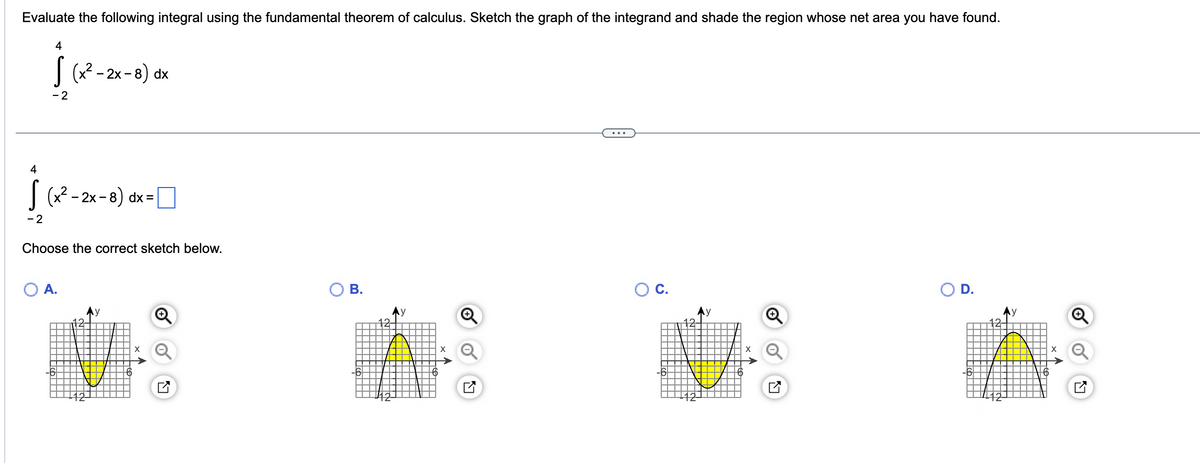 Evaluate the following integral using the fundamental theorem of calculus. Sketch the graph of the integrand and shade the region whose net area you have found.
4
[
- 2
(x²-2x-8) dx
4
√(x² - 2x-8) dx =|
- 2
Choose the correct sketch below.
O A.
2
Ау
B.
15
y
X
-6
y
D.