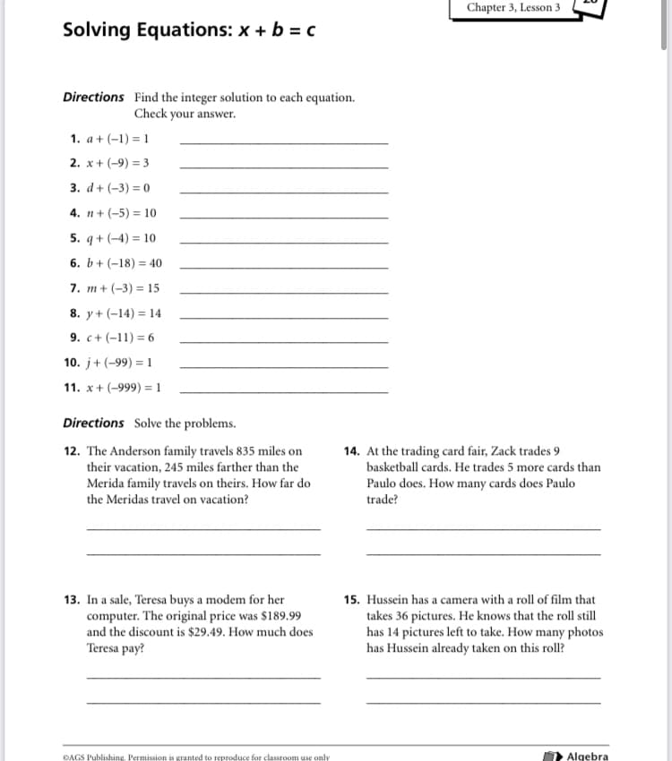 Chapter 3, Lesson 3
Solving Equations: x + b = c
Directions Find the integer solution to each equation.
Check your answer.
1. a + (-1) = 1
2. x + (-9) = 3
3. d+ (-3) = 0
4. n + (-5) = 10
5. q + (-4) = 10
6. b+ (-18) = 40
7. m+ (-3) = 15
8. y+ (-14) = 14
9. c+ (-11) = 6
10. j+(-99) = 1
11. x + (-999) =1
Directions Solve the problems.
12. The Anderson family travels 835 miles on
their vacation, 245 miles farther than the
14. At the trading card fair, Zack trades 9
basketball cards. He trades 5 more cards than
Merida family travels on theirs. How far do
the Meridas travel on vacation?
Paulo does. How many cards does Paulo
trade?
13. In a sale, Teresa buys a modem for her
computer. The original price was $189.99
and the discount is $29.49. How much does
15. Hussein has a camera with a roll of film that
takes 36 pictures. He knows that the roll still
has 14 pictures left to take. How many photos
has Hussein already taken on this roll?
Teresa pay?
ĐAGS Publishing. Permission is granted to reproduce for classroom use only
Algebra
