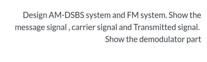 Design AM-DSBS system and FM system. Show the
message signal , carrier signal and Transmitted signal.
Show the demodulator part
