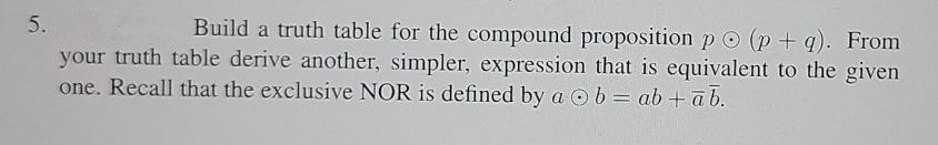 5.
Build a truth table for the compound proposition p O (p + q). From
your truth table derive another, simpler, expression that is equivalent to the given
one. Recall that the exclusive NOR is defined by a O b = ab + ab.

