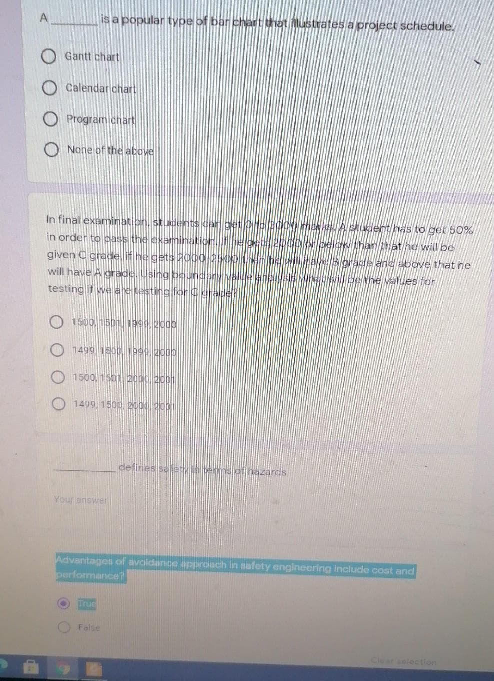 is a popular type of bar chart that illustrates a project schedule.
Gantt chart
Calendar chart
Program chart
None of the above
In final examination, students can get b03000 marks. A student has to get 50%
in order to pass the examination. If
below than that he will be
given C grade, if he gets 2000-2500
will have A grade. Using boundary velu
B grade and above that he
what will be the values for
testing if we are testing for C grade?
1500, 1501 1999 2000
1499, 1500 1999 2000
1500, 1501 2000 2001
1499, 1500, 2000 2001
defines safety in terms of hazards
Your answe
Advantages of avolidance approach in safety engineering include cost and
performance?
True
False
Clear solection
