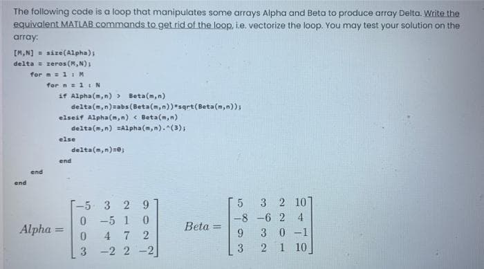 The following code is a loop that manipulates some arrays Alpha and Beta to produce array Delta. Write the
equivalent MATLAB commands to get rid of the loop, i.e. vectorize the loop. You may test your solution on the
array:
[M,N] = size(Alpha);
delta = zeros (M,N);
for m = 1 1M
for n= 11 N
if Alpha(m,n) >
Beta(m,n)
delta(m,n)=abs(Beta(m,n))*sqrt(Beta(m,n));
elseif Alpha(m,n) < Beta(m, n)
delta(m, n) =Alpha (m,n). (3);
else
delta(m,n)=0;
end
end
end
3 2 10]
-5 3 2 9
0 -5 1
4 7 2
-2 2 -2
-8 -6 2 4
Alpha =
Beta =
3 0 -1
1 10
3
3
