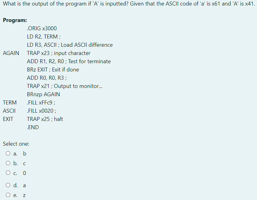 What is the output of the program if 'A' is inputted? Given that the ASCII code of 'a' is x61 and 'A' is x41.
Program:
.ORIG x3000
LD R2, TERM ;
LD R3, ASCII ; Load ASCII difference
TRAP x23 ; input character
ADD R1, R2, R0 ; Test for terminate
AGAIN
BRz EXIT ; Exit if done
ADD RO, RO, R3;
TRAP x21 ; Output to monitor.
BRnzp AGAIN
„FILL XFFC9 ;
TERM
ASCII
.FILL x0020 ;
EXIT
TRAP x25 ; halt
.END
Select one:
O a. b
O b. c
О с. 0
O d. a
O e.
