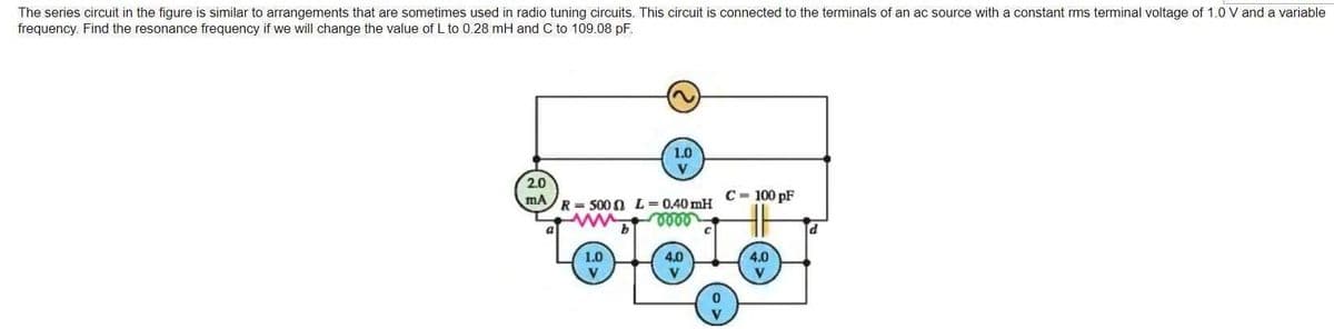 The series circuit in the figure is similar to arrangements that are sometimes used in radio tuning circuits. This circuit is connected to the terminals of an ac source with a constant rms terminal voltage of 1.0 V and a variable
frequency. Find the resonance frequency if we will change the value of L to 0.28 mH and C to 109.08 pF.
2.0
mA
1.0
R=500 L = 0.40 mH
oooo
b
1.0
V
4.0
V
0
C-100 pF
4.0
V
d