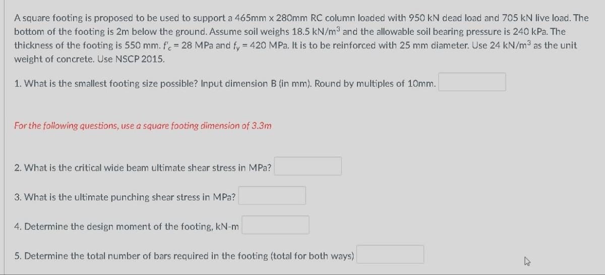 A square footing is proposed to be used to support a 465mm x 280mm RC column loaded with 950 kN dead load and 705 kN live load. The
bottom of the footing is 2m below the ground. Assume soil weighs 18.5 kN/m³ and the allowable soil bearing pressure is 240 kPa. The
thickness of the footing is 550 mm. fc = 28 MPa and fy = 420 MPa. It is to be reinforced with 25 mm diameter. Use 24 kN/m³ as the unit
weight of concrete. Use NSCP 2015.
1. What is the smallest footing size possible? Input dimension B (in mm). Round by multiples of 10mm.
For the following questions, use a square footing dimension of 3.3m
2. What is the critical wide beam ultimate shear stress in MPa?
3. What is the ultimate punching shear stress in MPa?
4. Determine the design moment of the footing, kN-m
5. Determine the total number of bars required in the footing (total for both ways)