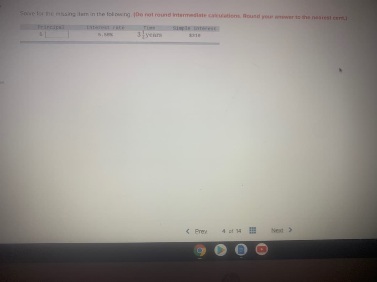 Solve for the missing item in the following. (Do not round intermediate calculations. Round your answer to the nearest cent.)
Principal
Interest rate
Time
Simple interest
3 years
%24
5.50%
$310
es
< Prev
4 of 14
Next >
