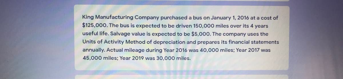 King Manufacturing Company purchased a bus on January 1, 2016 at a cost of
$125,000. The bus is expected to be driven 150,000 miles over its 4 years
useful life. Salvage value is expected to be $5,000. The company uses the
Units of Activity Method of depreciation and prepares its financial statements
annually. Actual mileage during Year 2016 was 40,000 miles; Year 2017 was
45,000 miles; Year 2019 was 30,000 miles.
