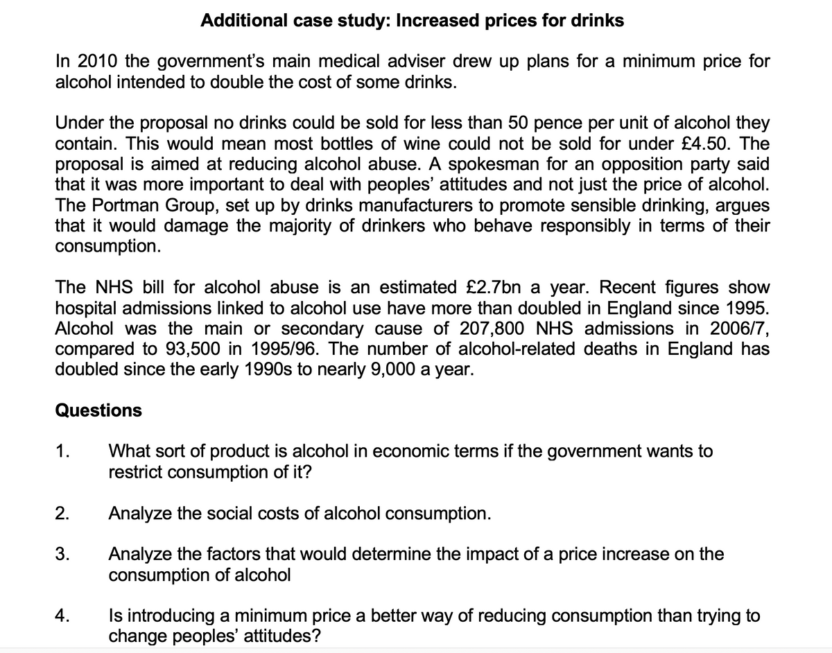 Additional case study: Increased prices for drinks
In 2010 the government's main medical adviser drew up plans for a minimum price for
alcohol intended to double the cost of some drinks.
Under the proposal no drinks could be sold for less than 50 pence per unit of alcohol they
contain. This would mean most bottles of wine could not be sold for under £4.50. The
proposal is aimed at reducing alcohol abuse. A spokesman for an opposition party said
that it was more important to deal with peoples' attitudes and not just the price of alcohol.
The Portman Group, set up by drinks manufacturers to promote sensible drinking, argues
that it would damage the majority of drinkers who behave responsibly in terms of their
consumption.
The NHS bill for alcohol abuse is an estimated £2.7bn a year. Recent figures show
hospital admissions linked to alcohol use have more than doubled in England since 1995.
Alcohol was the main or secondary cause of 207,800 NHS admissions in 2006/7,
compared to 93,500 in 1995/96. The number of alcohol-related deaths in England has
doubled since the early 1990s to nearly 9,000 a year.
Questions
1.
What sort of product is alcohol in economic terms if the government wants to
restrict consumption of it?
Analyze the social costs of alcohol consumption.
3.
Analyze the factors that would determine the impact of a price increase on the
consumption of alcohol
Is introducing a minimum price a better way of reducing consumption than trying to
change peoples' attitudes?
4.
2.
