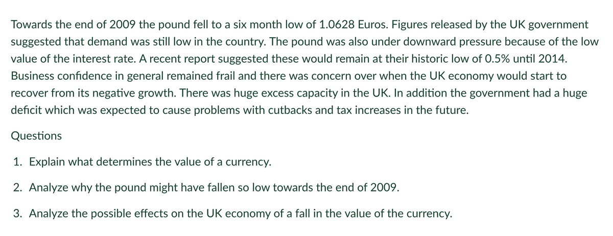 Towards the end of 2009 the pound fell to a six month low of 1.0628 Euros. Figures released by the UK government
suggested that demand was still low in the country. The pound was also under downward pressure because of the low
value of the interest rate. A recent report suggested these would remain at their historic low of 0.5% until 2014.
Business confidence in general remained frail and there was concern over when the UK economy would start to
recover from its negative growth. There was huge excess capacity in the UK. In addition the government had a huge
deficit which was expected to cause problems with cutbacks and tax increases in the future.
Questions
1. Explain what determines the value of a currency.
2. Analyze why the pound might have fallen so low towards the end of 2009.
3. Analyze the possible effects on the UK economy of a fall in the value of the currency.
