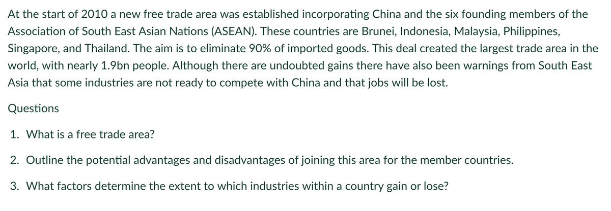 At the start of 2010 a new free trade area was established incorporating China and the six founding members of the
Association of South East Asian Nations (ASEAN). These countries are Brunei, Indonesia, Malaysia, Philippines,
Singapore, and Thailand. The aim is to eliminate 90% of imported goods. This deal created the largest trade area in the
world, with nearly 1.9bn people. Although there are undoubted gains there have also been warnings from South East
Asia that some industries are not ready to compete with China and that jobs will be lost.
Questions
1. What is a free trade area?
2. Outline the potential advantages and disadvantages of joining this area for the member countries.
3. What factors determine the extent to which industries within a country gain or lose?
