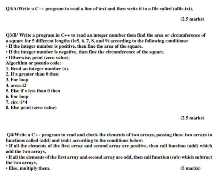 Q3/A/Write a C++ program to read a line of text and then write it to a file called (afile.txt).
(2.5 marks)
Q3/B/ Write a program in C++ to read an integer number then find the area or circumference of
a square for 5 different lengths (=5, 6, 7, 8, and 9) according to the following conditions:
• If the integer number is positive, then fine the area of the square.
• If the integer number is negative, then fine the circumference of the square.
• Otherwise, print (zero value).
Algorithm or pseudo code:
1. Read an integer number (x).
2. If x greater than 0 then
3. For loop
4. area=12
5. Else if x less than 0 then
6. For loop
7. circ=l*4
8. Else print (zero value)
(2.5 marks)
Q4/Write a C++ program to read and check the elements of two arrays, passing these two arrays to
functions called (add) and (sub) according to the conditions below:
• If all the elements of the first array and second array are positive, then call function (add) which
add the two arrays,
• If all the elements of the first array and second array are odd, then call function (sub) which subtract
the two arrays,
• Else, multiply them.
(5 marks)
