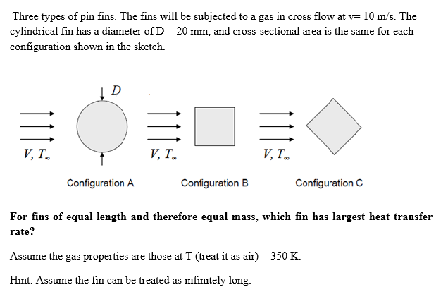 Three types of pin fins. The fins will be subjected to a gas in cross flow at v= 10 m/s. The
cylindrical fin has a diameter of D = 20 mm, and cross-sectional area is the same for each
configuration shown in the sketch.
D
V, Т.
V, T.
V, T
Configuration A
Configuration B
Configuration C
For fins of equal length and therefore equal mass, which fin has largest heat transfer
rate?
Assume the gas properties are those at T (treat it as air) = 350 K.
Hint: Assume the fin can be treated as infinitely long.
