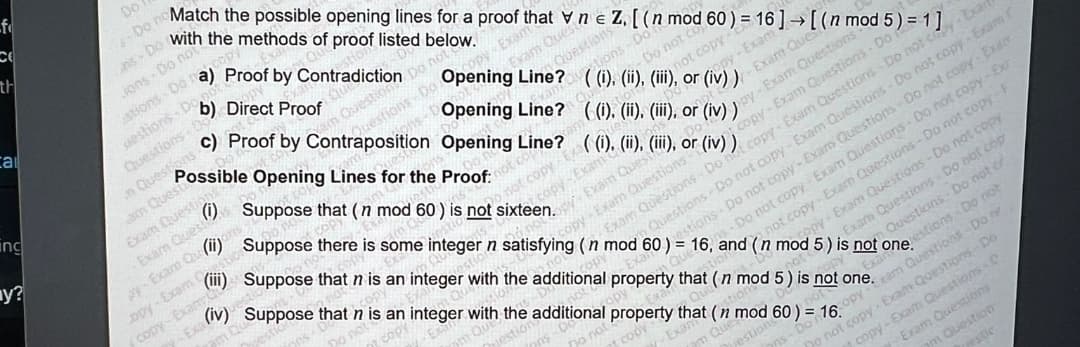 f
th
call
ing
y?
Do
Do no
Match the possible opening lines for a proof that vn e Z. [(n mod 60) = 16] → [(n mod 5) = 1]
with the methods of proof listed below.
n Questions Proof by Contraposition Opening Line? ((i), (ii), (iii), or (iv)) - Exam Questions Do not cy Exart
jons- Do not
stions Do a) Proof by Con on Do not
Questions Do
ons D
uestions Do
Questions Do Direct Proof
am Quest
(i)
Exam Questi
Exam Quest
opy Exam
Opening Line? ((i), (ii), (iii), or copy-Exam-
Opening Line? ((i), (ii), (iii), or (iv))
Do not co
not copy-
tion
Possible Opening Lines for the Proof:
y-Exam Qu (ii)
t
opy-Exam
copy-Exam
-Exa
Exam Quest
Questions
stions Don
hot cop
not copy Exa
copy-Exam
- Exam Ques
py-Exam Questions
Suppose that (n mod 60) is not sixteen. Exam Quest
Suppose there is some integer n satisfying (n mod 60) = 16-Do not copy-Exam Questions - Do not copy - Ex
and
Oppy-Exam Questions - Do
Questions - Do not copy - Exam Questions - Do not copy - Exam (
estions- Do not copy-Exam Questions - Do not copy-Exam
copy-Exam Questions-
Exam Questions - Do
not copy-Exam Questions - Do not copy-F
copy-Exam Questions - De not copy
Exam Questions - Do not cop
Questions - Do not of
(ii) Suppose that n is an integer with the additional property that (n mod 5) is not one. xam Questions Don
Copy
Do not copy - Exam Questions - Do
Exam Questions
copy-Exam Questions - D
m Question
(n mod 5) is not onelestions - Do not
(iv) Suppose that n is an integer with the additional property that (n mod 60) = 16.