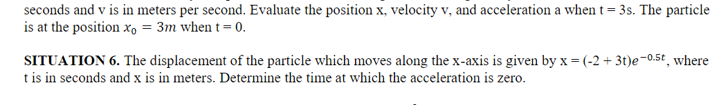 seconds and v is in meters per second. Evaluate the position x, velocity v, and acceleration a when t = 3s. The particle
is at the position x₁ = 3m when t = 0.
SITUATION 6. The displacement of the particle which moves along the x-axis is given by x = (-2+ 3t)e-0.5t, where
t is in seconds and x is in meters. Determine the time at which the acceleration is zero.