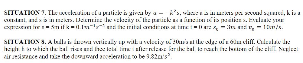 SITUATION 7. The acceleration of a particle is given by a = −k²s, where a is in meters per second squared, k is a
constant, and s is in meters. Determine the velocity of the particle as a function of its position s. Evaluate your
expression for s = 5m ifk = 0.1m-¹5-² and the initial conditions at time t = 0 are so = 3m and vo=10m/s.
SITUATION 8. A balls is thrown vertically up with a velocity of 30m/s at the edge of a 60m cliff. Calculate the
height h to which the ball rises and thee total time t after release for the ball to reach the bottom of the cliff. Neglect
air resistance and take the downward acceleration to be 9.82m/s².