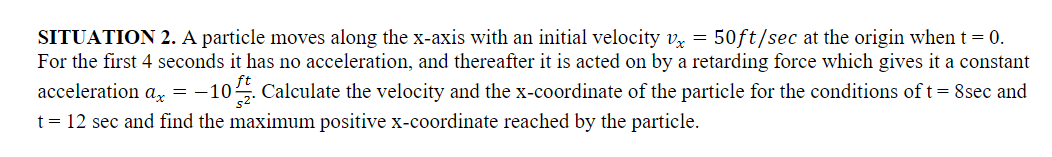 SITUATION 2. A particle moves along the x-axis with an initial velocity vx = 50ft/sec at the origin when t = 0.
For the first 4 seconds it has no acceleration, and thereafter it is acted on by a retarding force which gives it a constant
acceleration ax = -10. Calculate the velocity and the x-coordinate of the particle for the conditions of t = 8sec and
t = 12 sec and find the maximum positive x-coordinate reached by the particle.