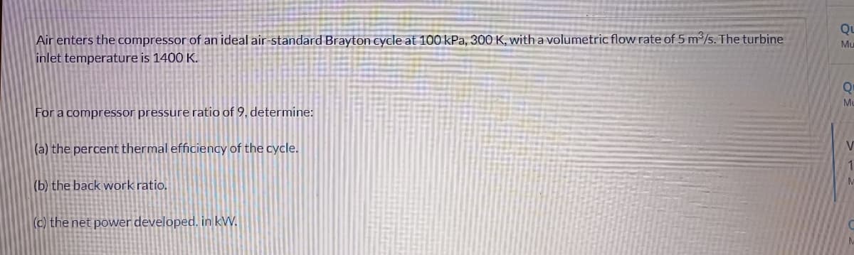 Air enters the compressor of an ideal air-standard Brayton cycle at 100 kPa, 300 K, with a volumetric flow rate of 5 m³/s. The turbine
inlet temperature is 1400 K.
For a compressor pressure ratio of 9, determine:
(a) the percent thermal efficiency of the cycle.
(b) the back work ratio.
(c) the net power developed. in kW.
QL
Mu
Q
Mu
V
1