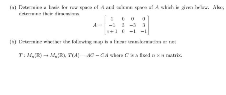 (a) Determine a basis for row space of A and column space of A which is given below. Also,
determine their dimensions.
1 0 0 0
-1 3 -3 3
[c+1 0 -1 -1
(b) Determine whether the following map is a linear transformation or not.
T: Mn(R)→ Mn(R), T(A) = AC - CA where C is a fixed n x n matrix.
A =