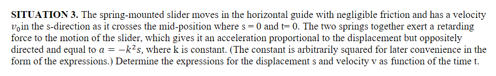 SITUATION 3. The spring-mounted slider moves in the horizontal guide with negligible friction and has a velocity
voin the s-direction as it crosses the mid-position where s = 0 and t= 0. The two springs together exert a retarding
force to the motion of the slider, which gives it an acceleration proportional to the displacement but oppositely
directed and equal to a = −k²s, where k is constant. (The constant is arbitrarily squared for later convenience in the
form of the expressions.) Determine the expressions for the displacements and velocity v as function of the time t.