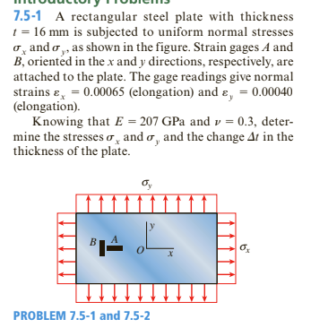 7.5-1 A rectangular steel plate with thickness
1 = 16 mm is subjected to uniform normal stresses
o, and o ,, as shown in the figure. Strain gages A and
B, oriented in the x and y directions, respectively, are
attached to the plate. The gage readings give normal
strains ɛ, = 0.00065 (elongation) and ɛ, = 0.00040
(elongation).
Knowing that E = 207 GPa and v = 0.3, deter-
mine the stresses o, and o, and the change Ar in the
thickness of the plate.
%3D
PROBLEM 7.5-1 and 7.5-2
