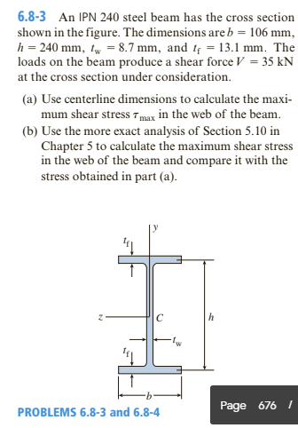 6.8-3 An IPN 240 steel beam has the cross section
shown in the figure. The dimensions are b = 106 mm,
h = 240 mm, tw = 8.7 mm, and t = 13.1 mm. The
loads on the beam produce a shear force V = 35 kN
at the cross section under consideration.
(a) Use centerline dimensions to calculate the maxi-
mum shear stress 7max in the web of the beam.
(b) Use the more exact analysis of Section 5.10 in
Chapter 5 to calculate the maximum shear stress
in the web of the beam and compare it with the
stress obtained in part (a).
Page 676 /
PROBLEMS 6.8-3 and 6.8-4
