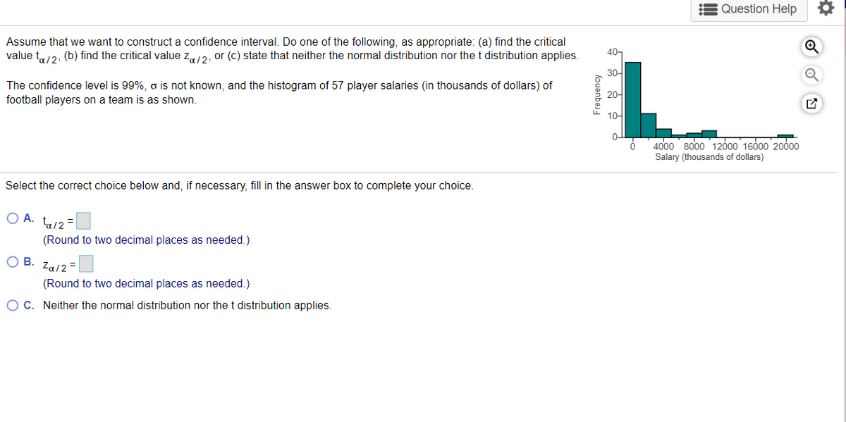 Question Help
Assume that we want to construct a confidence interval. Do one of the following, as appropriate: (a) find the critical
value t12, (b) find the critical value z12, or (c) state that neither the normal distribution nor the t distribution applies.
40,
30-
The confidence level is 99%, o is not known, and the histogram of 57 player salaries (in thousands of dollars) of
football players on a team is as shown.
20-
10-
4000 8000 12000 16000 20000
Salary (thousands of dollars)
Select the correct choice below and, if necessary, fill in the answer box to complete your choice.
O A. ta/2=
(Round to two decimal places as needed.)
В.
Za/2 =
(Round to two decimal places as needed.)
O C. Neither the normal distribution nor thet distribution applies.
Frequency
