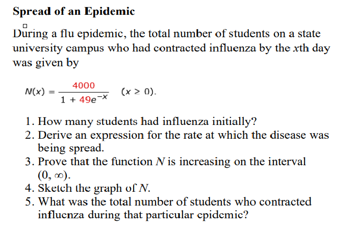 Spread of an Epidemic
During
university campus who had contracted influenza by the xrth day
was given by
a flu epidemic, the total number of students on a state
4000
N(x)
(x > 0).
1 + 49e¬x
1. How many students had influenza initially?
2. Derive an expression for the rate at which the disease was
being spread.
3. Prove that the function N is increasing on the interval
(0, 0).
4. Sketch the graph of N.
5. What was the total number of students who contracted
influenza during that particular epidemic?
