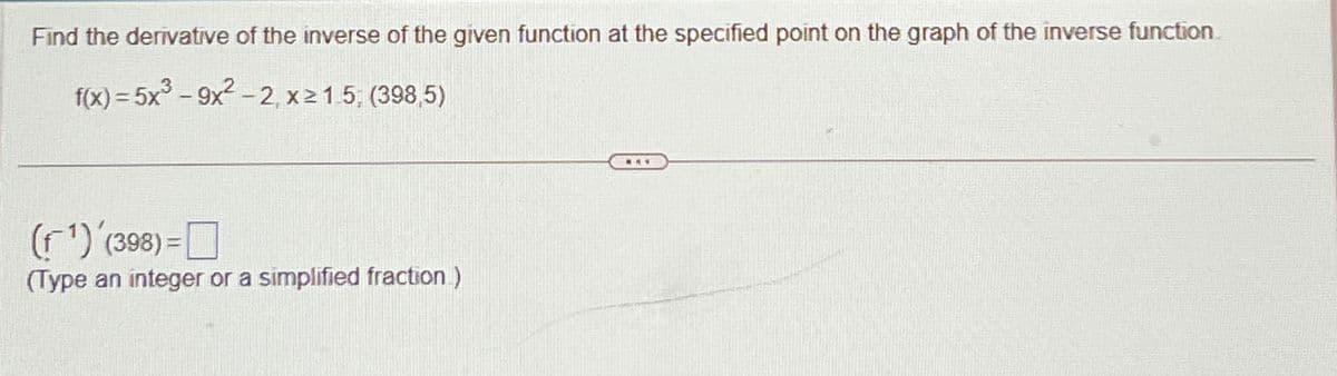 Find the derivative of the inverse of the given function at the specified point on the graph of the inverse function.
f(x)=5x³-9x²-2, x≥1.5; (398,5)
(¹) '(398)=
(Type an integer or a simplified fraction )