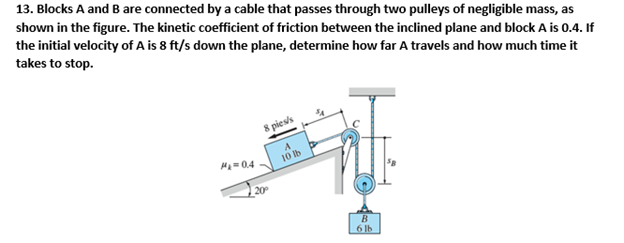 13. Blocks A and B are connected by a cable that passes through two pulleys of negligible mass, as
shown in the figure. The kinetic coefficient of friction between the inclined plane and block A is 0.4. If
the initial velocity of A is 8 ft/s down the plane, determine how far A travels and how much time it
takes to stop.
P=0.4
20°
8 pies/s
A
10 lb
B
6lb