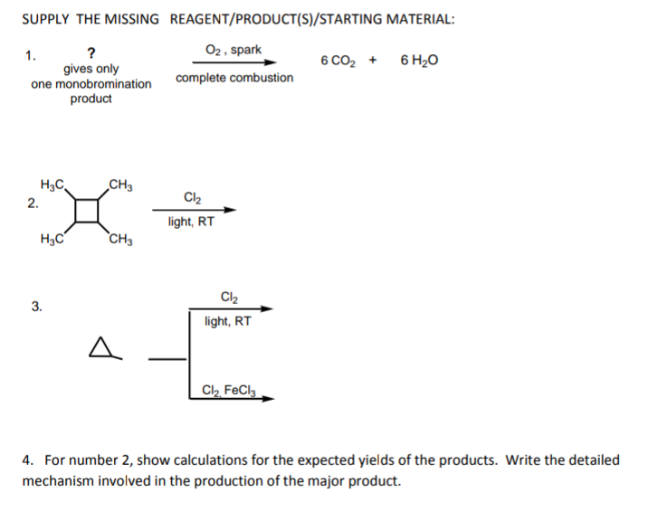 SUPPLY THE MISSING REAGENT/PRODUCT(S)/STARTING MATERIAL:
02 , spark
?
gives only
one monobromination
1.
6 CO2 +
6 H20
complete combustion
product
H3C,
CH3
2.
Cl2
light, RT
`CH3
3.
light, RT
A.
C2 FeCla
4. For number 2, show calculations for the expected yields of the products. Write the detailed
mechanism involved in the production of the major product.
