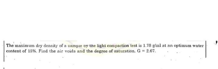 The maximum dry density of a sampie by the light compaction test is 1.78 g/ml at an optimum water
content of 15%. Find the air voids and the degree of saturation. G 2.67.
