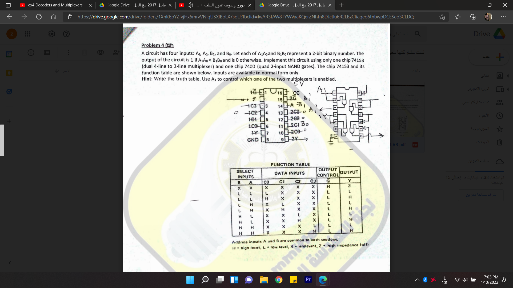 cr4 Deoders and MultipleKers
aagke Drive - Jal ga 2017 Jide X
O ltulall jar. aguty 219 X
4 iangle Crive - Jall ga 2017 Jila x
O https://drive.google.com/drive/folders/1XnK6pYZfvjHxámrvVNIqUSXIBol X7soU?fbdid=lwAR3tAW8TYWVaaKQerZNhtn8DIctlu6R2LB2CfiageobtnbwpDCESeo3C DQ
Drive
Problem 4 (h
A circuit has four inputs: A1, Ao, B1, and Bo. Let each of ALAgand B, Bo represent a 2-bit binary number. The
output of the circuit is 1 if A,Ao< B,Bg and is 0 otherwise. Implement this circuit using only one chip 74153
(dual 4-line to 1-line multiplexer) and one chip 7400 (quad 2-input NAND gates). The chip 74153 and its
function table are shown below. Inputs are available in normal form only.
Hint: Write the truth table. Use A to control which one of the two multiplexers is enabled.
E3
Ada
SV
Jls LO
15026 A
14A BI
o
120202 •
112ci Bo
35
1c0-d6
GND D8
AB pdf
FUNCTION TABLE
OUTPUT OUTPUT
CONTROL
C3
SELECT
DATA INPUTS
INPUTS
BA
C2
X
15 l7.38
CO
C1
L
L
L
H X x x L
LH x L x x L
LHX H x x L
H L x x LX L
HLx x H
HHx
H
L
x
L
Address inputs A and B are commen to both sections.
H high leel, Llow level, X relevant, Zhigh impedance loft)
mmi
Pr
7:03 PM
101
1/10/2022 0
