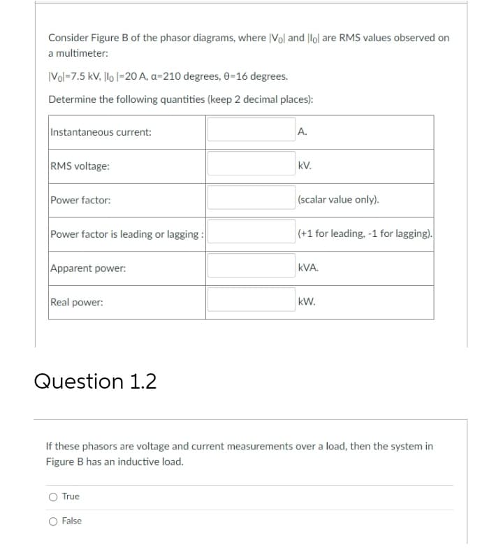 Consider Figure B of the phasor diagrams, where |Vol and |lol are RMS values observed on
a multimeter:
|Vol-7.5 kV. llo |-20 A, a-210 degrees, 0-16 degrees.
Determine the following quantities (keep 2 decimal places):
Instantaneous current:
A.
RMS voltage:
kV.
Power factor:
(scalar value only).
Power factor is leading or lagging :
(+1 for leading, -1 for lagging).
Apparent power:
kVA.
Real power:
kW.
Question 1.2
If these phasors are voltage and current measurements over a load, then the system in
Figure B has an inductive load.
True
False
