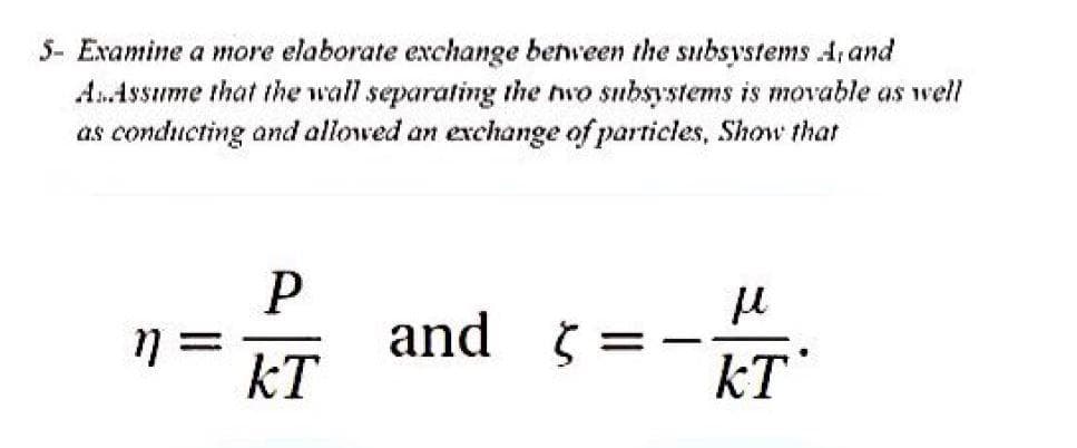 5- Examine a more elaborate exchange between the subsystems A, and
AnAssume that the wall separating the hwo subsystems is movable as well
as conducting and allowed an exchange of particles, Show that
and 5
kT
%3D
kT
