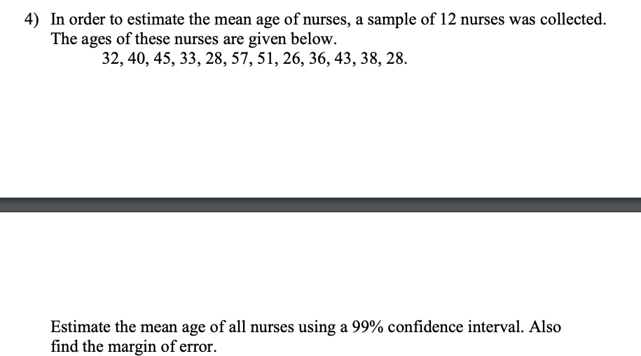 4) In order to estimate the mean age of nurses, a sample of 12 nurses was collected.
The ages of these nurses are given below.
32, 40, 45, 33, 28, 57, 51, 26, 36, 43, 38, 28.
Estimate the mean age of all nurses using a 99% confidence interval. Also
find the margin of error.