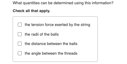 What quantities can be determined using this information?
Check all that apply.
the tension force exerted by the string
the radii of the balls
the distance between the balls
the angle between the threads
