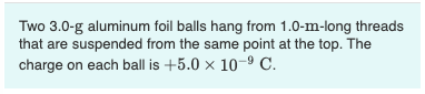 Two 3.0-g aluminum foil balls hang from 1.0-m-long threads
that are suspended from the same point at the top. The
charge on each ball is +5.0 x 10-9 C.
