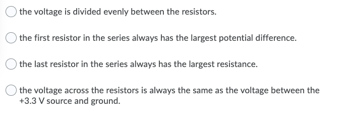 the voltage is divided evenly between the resistors.
the first resistor in the series always has the largest potential difference.
the last resistor in the series always has the largest resistance.
the voltage across the resistors is always the same as the voltage between the
+3.3 V source and ground.
