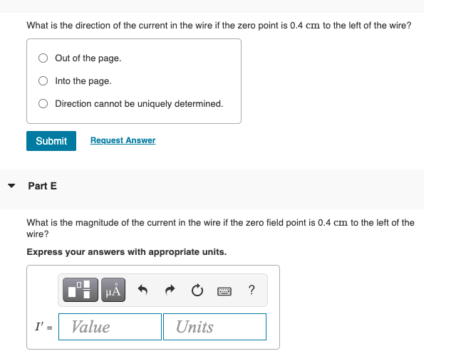 What is the direction of the current in the wire if the zero point is 0.4 cm to the left of the wire?
Out of the page.
Into the page.
Direction cannot be uniquely determined.
Submit
Request Answer
• Part E
What is the magnitude of the current in the wire if the zero field point is 0.4 cm to the left of the
wire?
Express your answers with appropriate units.
?
I' =
Value
Units
