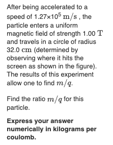 After being accelerated to a
speed of 1.27x105 m/s, the
particle enters a uniform
magnetic field of strength 1.00 T
and travels in a circle of radius
32.0 cm (determined by
observing where it hits the
screen as shown in the figure).
The results of this experiment
allow one to find m/q.
Find the ratio m/q for this
particle.
Express your answer
numerically in kilograms per
coulomb.
